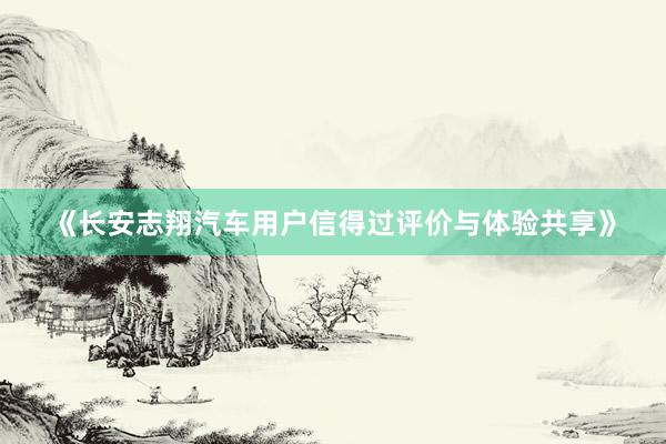 《长安志翔汽车用户信得过评价与体验共享》